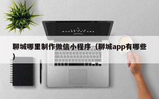 沧州聊城哪里制作微信小程序（聊城app有哪些）