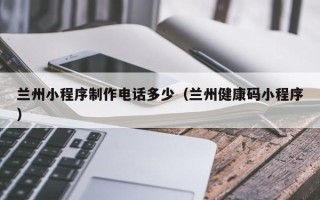 沧州兰州小程序制作电话多少（兰州健康码小程序）